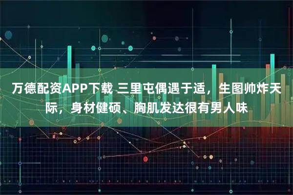 万德配资APP下载 三里屯偶遇于适，生图帅炸天际，身材健硕、胸肌发达很有男人味