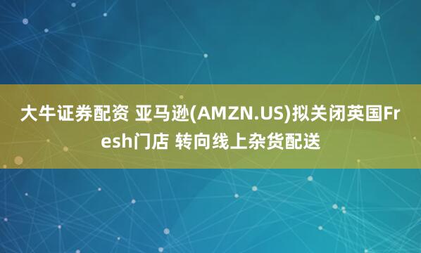 大牛证券配资 亚马逊(AMZN.US)拟关闭英国Fresh门店 转向线上杂货配送