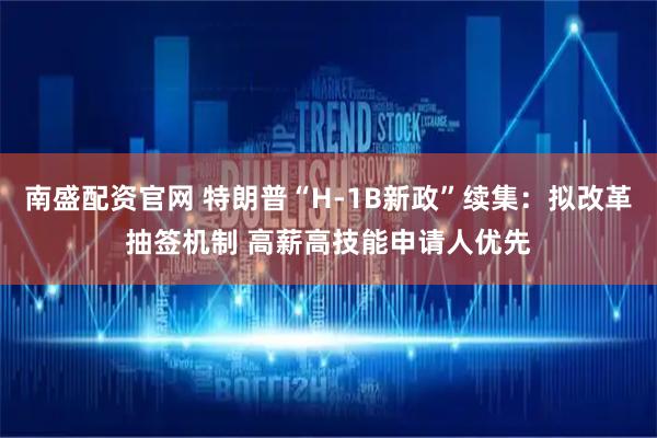南盛配资官网 特朗普“H-1B新政”续集：拟改革抽签机制 高薪高技能申请人优先
