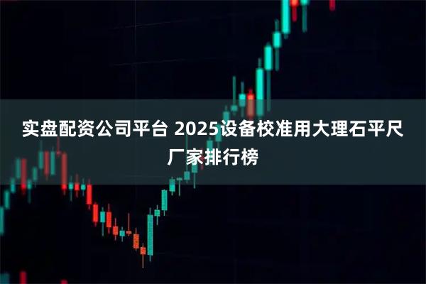 实盘配资公司平台 2025设备校准用大理石平尺厂家排行榜