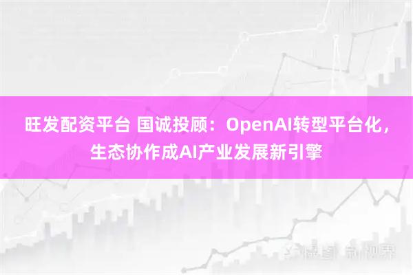 旺发配资平台 国诚投顾：OpenAI转型平台化，生态协作成AI产业发展新引擎