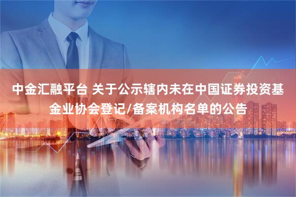 中金汇融平台 关于公示辖内未在中国证券投资基金业协会登记/备案机构名单的公告