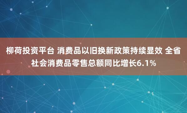 柳荷投资平台 消费品以旧换新政策持续显效 全省社会消费品零售总额同比增长6.1%