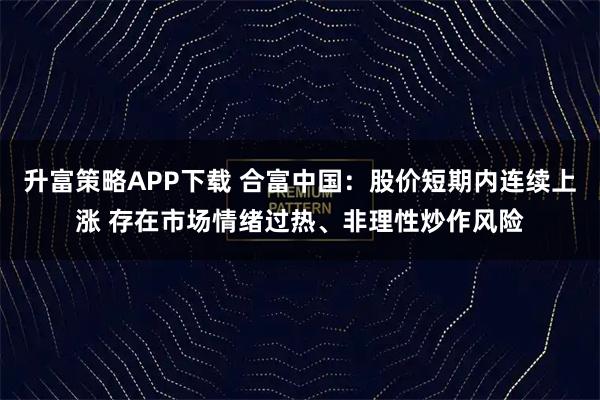 升富策略APP下载 合富中国：股价短期内连续上涨 存在市场情绪过热、非理性炒作风险