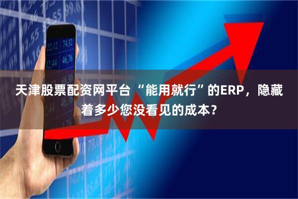 天津股票配资网平台 “能用就行”的ERP，隐藏着多少您没看见的成本？