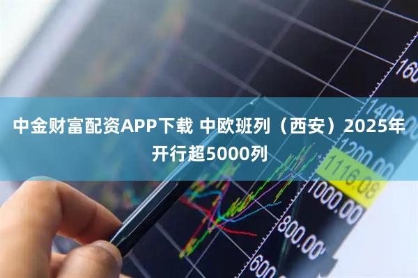 中金财富配资APP下载 中欧班列(西安)2025年开行超5000列