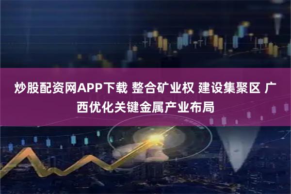 炒股配资网APP下载 整合矿业权 建设集聚区 广西优化关键金属产业布局