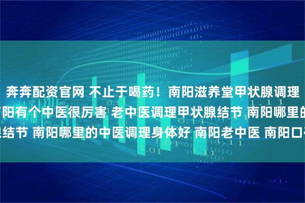 奔奔配资官网 不止于喝药！南阳滋养堂甲状腺调理的“内外兼修”之法 南阳有个中医很厉害 老中医调理甲状腺结节 南阳哪里的中医调理身体好 南阳老中医 南阳口碑好的中医