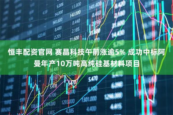 恒丰配资官网 赛晶科技午前涨逾5% 成功中标阿曼年产10万吨高纯硅基材料项目
