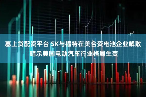 塞上贷配资平台 SK与福特在美合资电池企业解散 暗示美国电动汽车行业格局生变