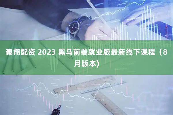 秦翔配资 2023 黑马前端就业版最新线下课程（8月版本)