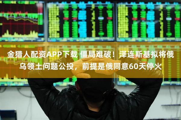 金猎人配资APP下载 僵局难破！泽连斯基拟将俄乌领土问题公投，前提是俄同意60天停火