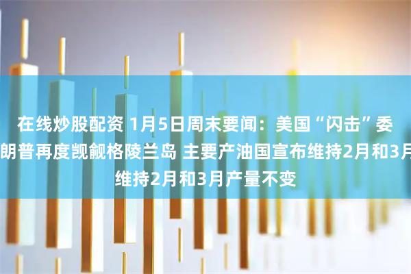 在线炒股配资 1月5日周末要闻：美国“闪击”委内瑞拉 特朗普再度觊觎格陵兰岛 主要产油国宣布维持2月和3月产量不变