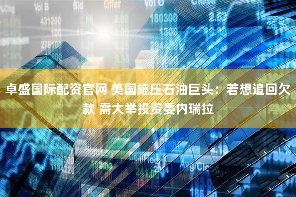 卓盛国际配资官网 美国施压石油巨头：若想追回欠款 需大举投资委内瑞拉