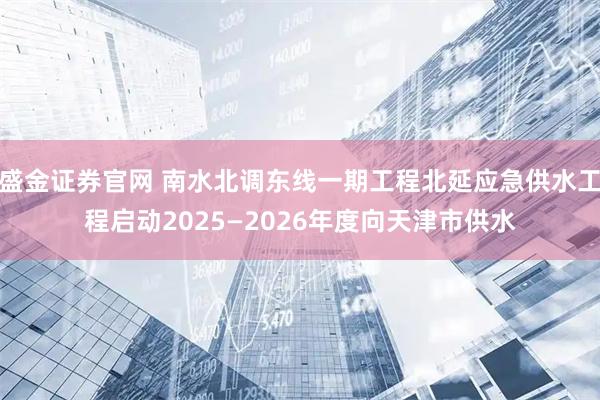 盛金证券官网 南水北调东线一期工程北延应急供水工程启动2025—2026年度向天津市供水