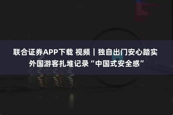 联合证券APP下载 视频｜独自出门安心踏实 外国游客扎堆记录“中国式安全感”