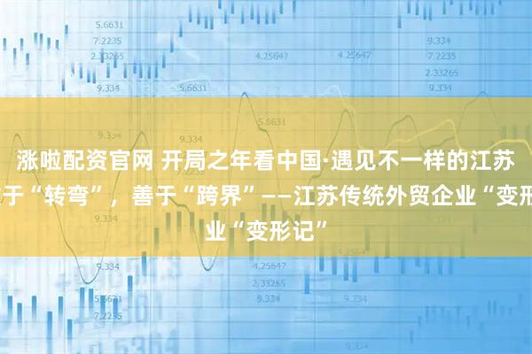 涨啦配资官网 开局之年看中国·遇见不一样的江苏｜敢于“转弯”，善于“跨界”——江苏传统外贸企业“变形记”