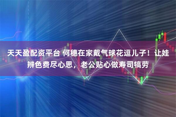 天天盈配资平台 何穗在家戴气球花逗儿子！让娃辨色费尽心思，老公贴心做寿司犒劳
