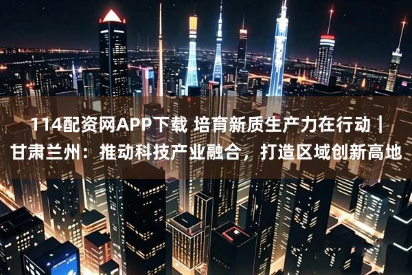 114配资网APP下载 培育新质生产力在行动｜甘肃兰州：推动科技产业融合，打造区域创新高地