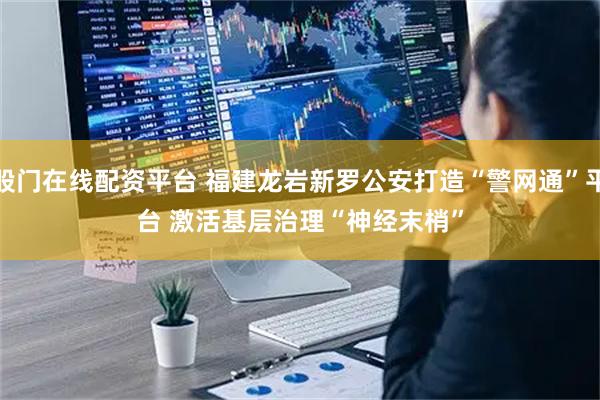 股门在线配资平台 福建龙岩新罗公安打造“警网通”平台 激活基层治理“神经末梢”