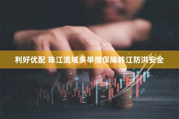 利好优配 珠江流域多举措保障韩江防洪安全