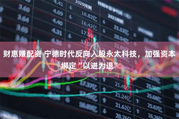 财惠赚配资 宁德时代反向入股永太科技，加强资本绑定“以进为退”