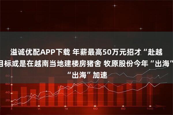 溢诚优配APP下载 年薪最高50万元招才“赴越”，目标或是在越南当地建楼房猪舍 牧原股份今年“出海”加速