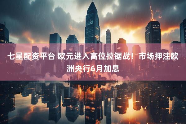 七星配资平台 欧元进入高位拉锯战！市场押注欧洲央行6月加息