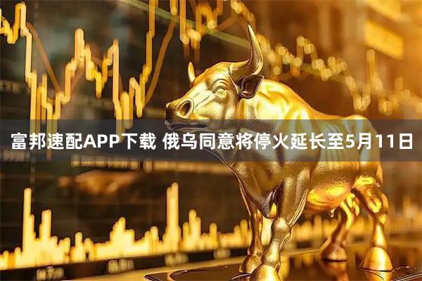 富邦速配APP下载 俄乌同意将停火延长至5月11日