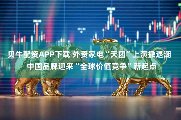 贝牛配资APP下载 外资家电“天团”上演撤退潮  中国品牌迎来“全球价值竞争”新起点