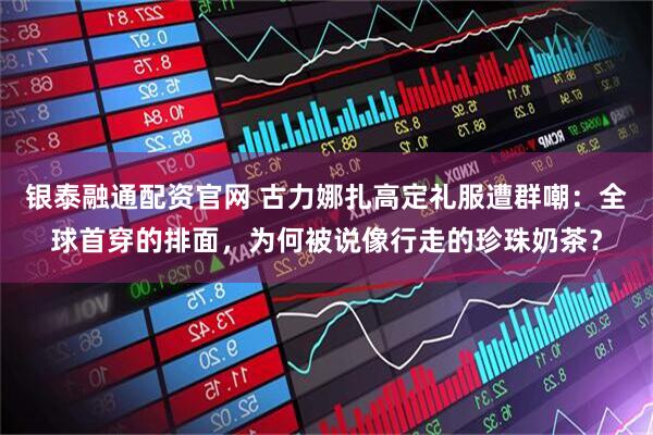 银泰融通配资官网 古力娜扎高定礼服遭群嘲：全球首穿的排面，为何被说像行走的珍珠奶茶？