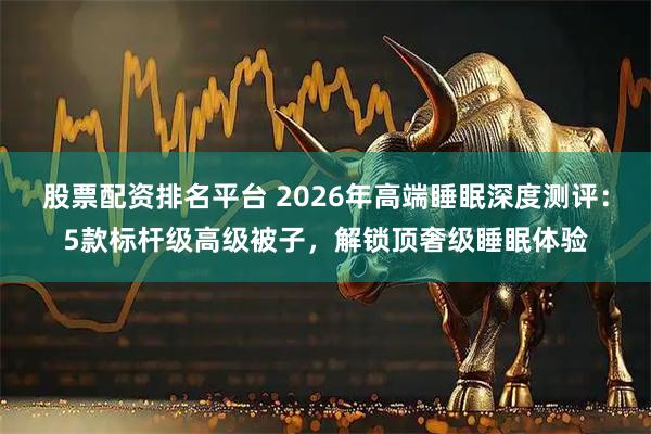 股票配资排名平台 2026年高端睡眠深度测评：5款标杆级高级被子，解锁顶奢级睡眠体验