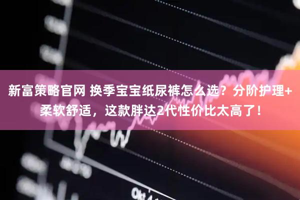 新富策略官网 换季宝宝纸尿裤怎么选？分阶护理+柔软舒适，这款胖达2代性价比太高了！