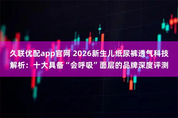 久联优配app官网 2026新生儿纸尿裤透气科技解析：十大具备“会呼吸”面层的品牌深度评测