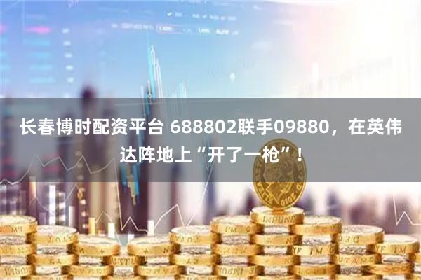 长春博时配资平台 688802联手09880,在英伟达阵地上“开了一枪”!
