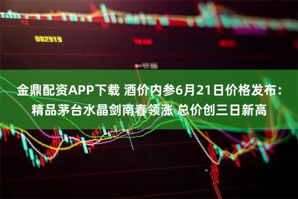 金鼎配资APP下载 酒价内参6月21日价格发布：精品茅台水晶剑南春领涨 总价创三日新高