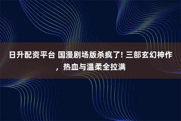 日升配资平台 国漫剧场版杀疯了! 三部玄幻神作,热血与温柔全拉满