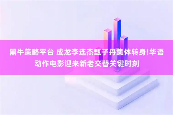 黑牛策略平台 成龙李连杰甄子丹集体转身!华语动作电影迎来新老交替关键时刻