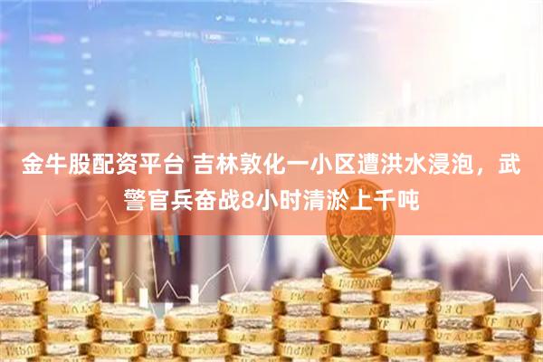 金牛股配资平台 吉林敦化一小区遭洪水浸泡,武警官兵奋战8小时清淤上千吨