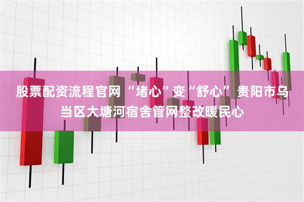 股票配资流程官网 “堵心”变“舒心” 贵阳市乌当区大塘河宿舍管网整改暖民心